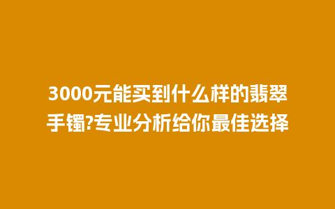 3000元能买到什么样的翡翠手镯?专业分析给你最佳选择