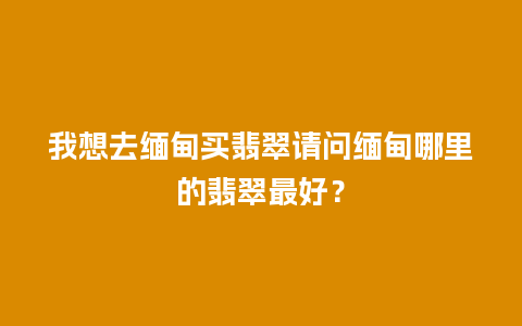 我想去缅甸买翡翠请问缅甸哪里的翡翠最好？