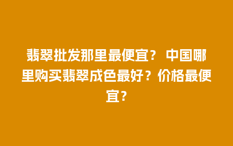 翡翠批发那里最便宜？ 中国哪里购买翡翠成色最好？价格最便宜？