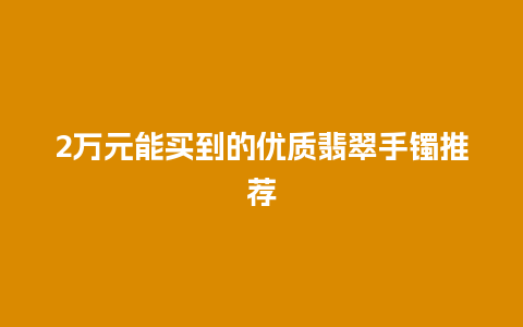 2万元能买到的优质翡翠手镯推荐