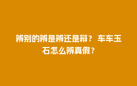 辨别的辨是辨还是辩？ 车车玉石怎么辨真假？