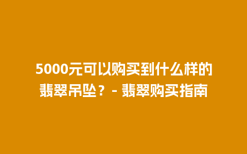 5000元可以购买到什么样的翡翠吊坠？- 翡翠购买指南