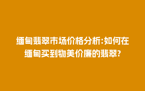 缅甸翡翠市场价格分析:如何在缅甸买到物美价廉的翡翠?