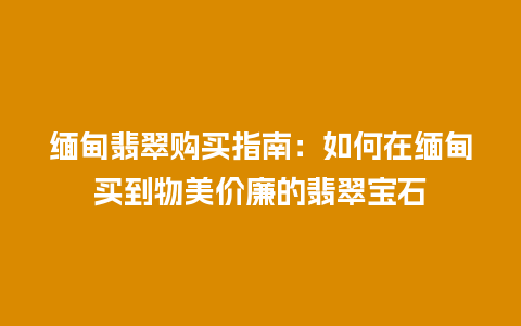 缅甸翡翠购买指南：如何在缅甸买到物美价廉的翡翠宝石