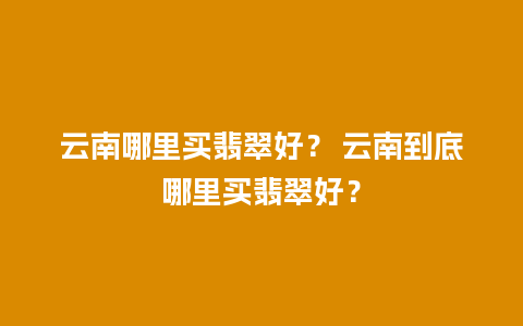 云南哪里买翡翠好？ 云南到底哪里买翡翠好？