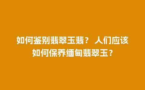 如何鉴别翡翠玉翡？ 人们应该如何保养缅甸翡翠玉？