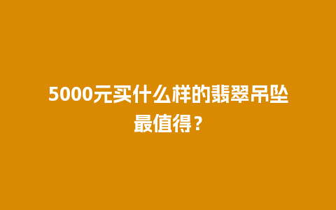 5000元买什么样的翡翠吊坠最值得？