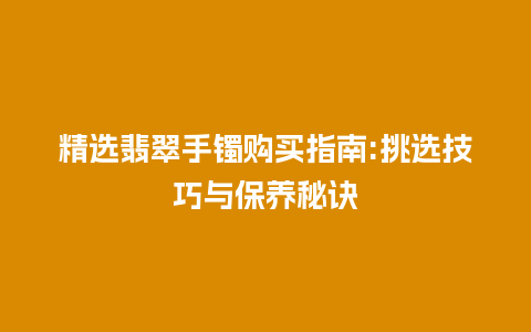 精选翡翠手镯购买指南:挑选技巧与保养秘诀