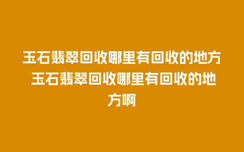 玉石翡翠回收哪里有回收的地方 玉石翡翠回收哪里有回收的地方啊