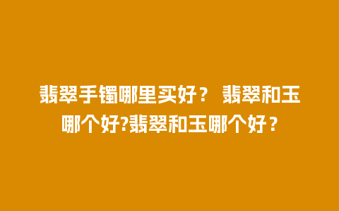翡翠手镯哪里买好？ 翡翠和玉哪个好?翡翠和玉哪个好？