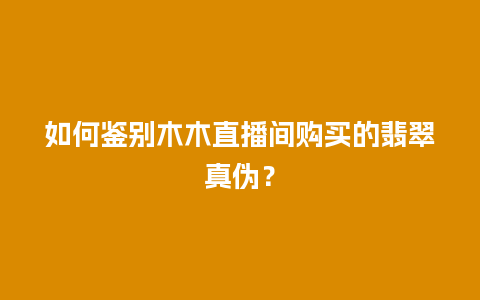 如何鉴别木木直播间购买的翡翠真伪？