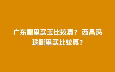 广东哪里买玉比较真？ 西昌玛瑙哪里买比较真？