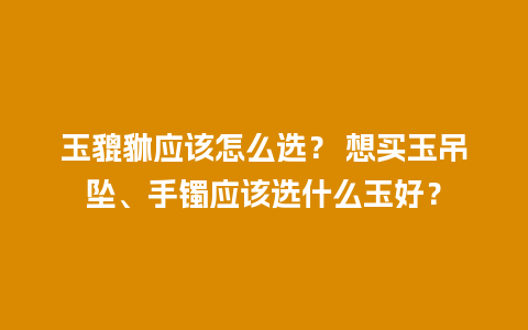 玉貔貅应该怎么选？ 想买玉吊坠、手镯应该选什么玉好？