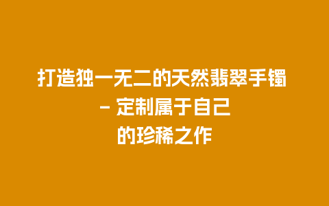 打造独一无二的天然翡翠手镯 – 定制属于自己的珍稀之作