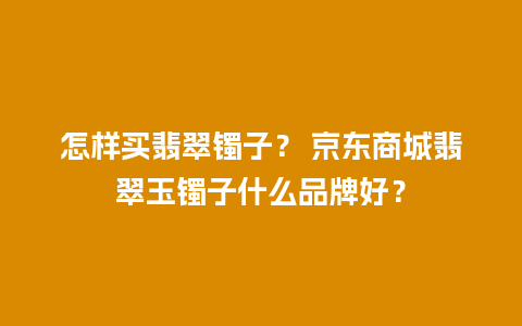 怎样买翡翠镯子？ 京东商城翡翠玉镯子什么品牌好？