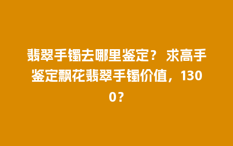 翡翠手镯去哪里鉴定？ 求高手鉴定飘花翡翠手镯价值，1300？