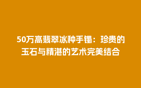 50万高翡翠冰种手镯：珍贵的玉石与精湛的艺术完美结合