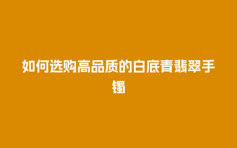 如何选购高品质的白底青翡翠手镯