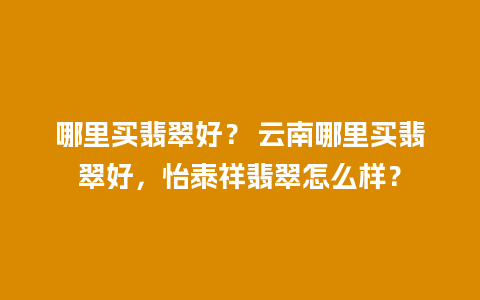 哪里买翡翠好？ 云南哪里买翡翠好，怡泰祥翡翠怎么样？