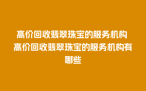 高价回收翡翠珠宝的服务机构 高价回收翡翠珠宝的服务机构有哪些