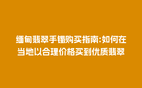 缅甸翡翠手镯购买指南:如何在当地以合理价格买到优质翡翠