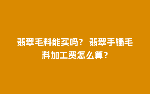 翡翠毛料能买吗？ 翡翠手镯毛料加工费怎么算？