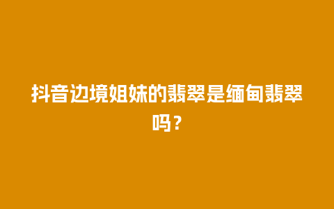 抖音边境姐妹的翡翠是缅甸翡翠吗？