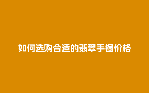 如何选购合适的翡翠手镯价格