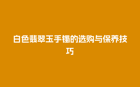 白色翡翠玉手镯的选购与保养技巧