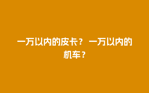 一万以内的皮卡？ 一万以内的机车？