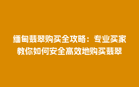 缅甸翡翠购买全攻略：专业买家教你如何安全高效地购买翡翠