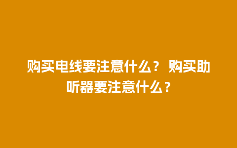 购买电线要注意什么？ 购买助听器要注意什么？