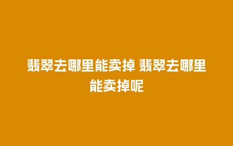 翡翠去哪里能卖掉 翡翠去哪里能卖掉呢