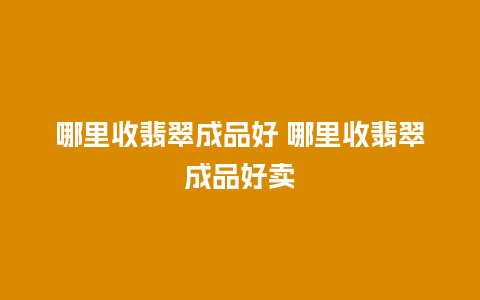 哪里收翡翠成品好 哪里收翡翠成品好卖