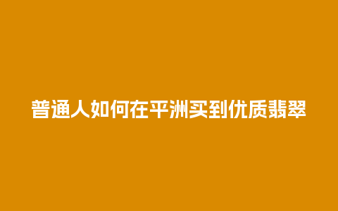 普通人如何在平洲买到优质翡翠