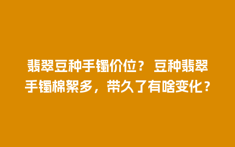 翡翠豆种手镯价位？ 豆种翡翠手镯棉絮多，带久了有啥变化？