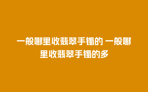 一般哪里收翡翠手镯的 一般哪里收翡翠手镯的多