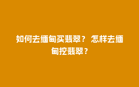 如何去缅甸买翡翠？ 怎样去缅甸挖翡翠？