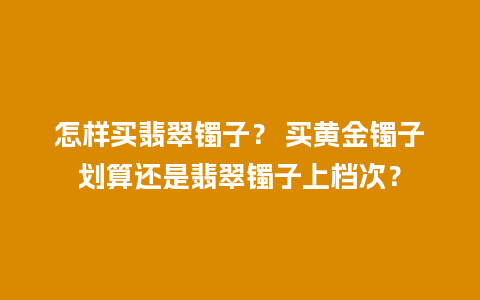 怎样买翡翠镯子？ 买黄金镯子划算还是翡翠镯子上档次？