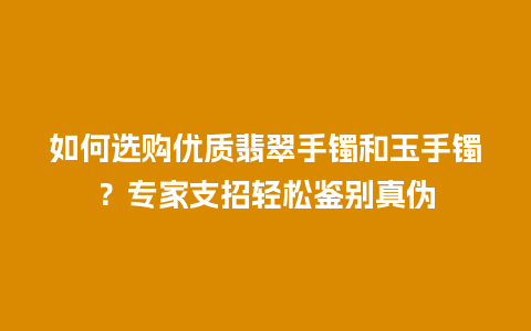 如何选购优质翡翠手镯和玉手镯？专家支招轻松鉴别真伪