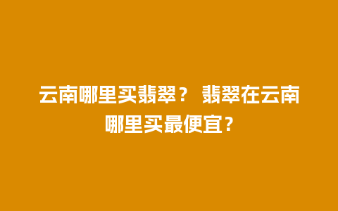 云南哪里买翡翠？ 翡翠在云南哪里买最便宜？