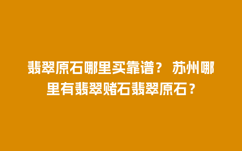 翡翠原石哪里买靠谱？ 苏州哪里有翡翠赌石翡翠原石？