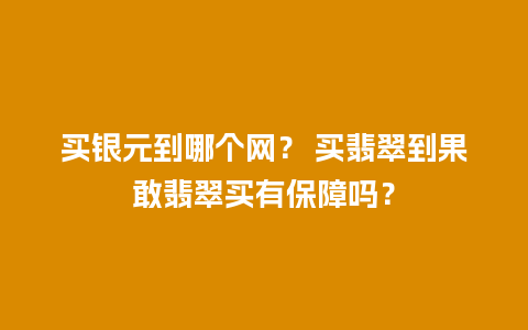 买银元到哪个网？ 买翡翠到果敢翡翠买有保障吗？