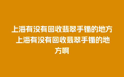 上海有没有回收翡翠手镯的地方 上海有没有回收翡翠手镯的地方啊