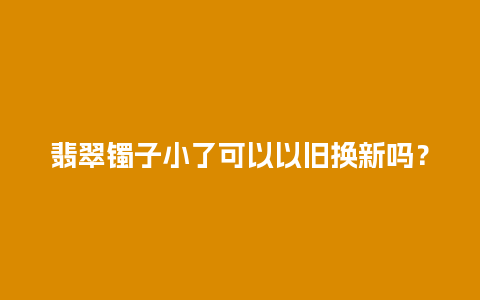 翡翠镯子小了可以以旧换新吗？