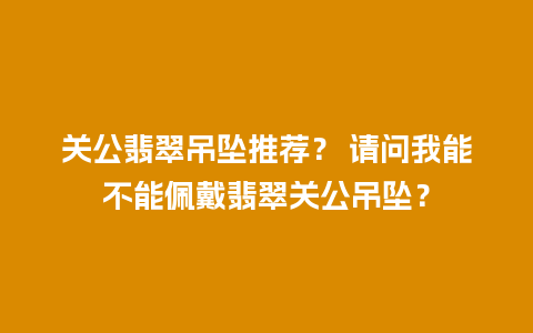 关公翡翠吊坠推荐？ 请问我能不能佩戴翡翠关公吊坠？