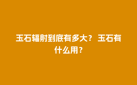 玉石辐射到底有多大？ 玉石有什么用？