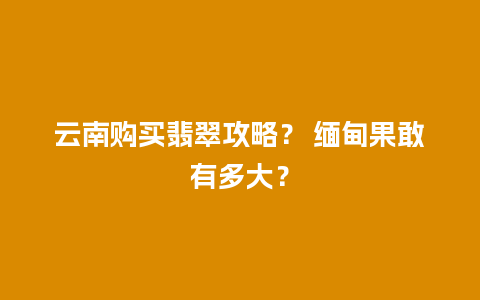 云南购买翡翠攻略？ 缅甸果敢有多大？