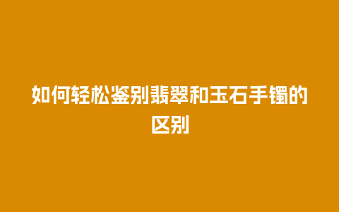 如何轻松鉴别翡翠和玉石手镯的区别