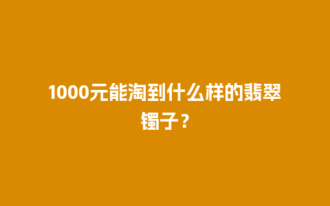 1000元能淘到什么样的翡翠镯子？